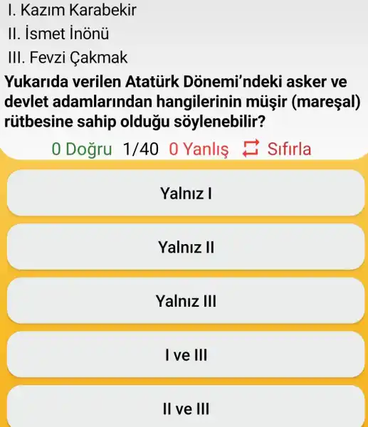 I. Kazim Karabekir
II. ismet inonu
III. Fevzi Cakmak
Yukarida verilen Ataturk Donemi'ndeki asker ve
devlet adamlarin dan hangilerin in musir (mareşal)
ruitbesine sahip oldugu soylenebilir?
0 Dogru 1/40 0 Yanlis C. Sifirla
Yalniz I
Yalniz II
Yalniz III
I ve III
II ve III