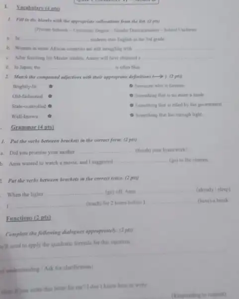 I. Vocahulary (4 pts)
1. Fill in the blanks with the appropriate collecations from the list. (2 pic)
(Private Schoola-University Depree - Gender Discrimination - School Uniform)
a. In __ students start English in the 3rd grade
b. Women in some African countries are still struggling with __
c. After finishing his Master studies, Amine will have obtained a __
d. In Japan, the __ is often blue
2. Match the compound odjectives with their appropriate definitions (-). (2 pts)
Brightly-lit
(9) Someone who is famous
Old-fashioned
Something that is no more a mode
State-controlled 0
Something that is ruled by the government
Well-known
Something that has enough light
. Grammar (4 pts)
1. Put the verbs between brackets in the correct form. (2 pts)
a. Did you promise your mother
__ (finish) your homework?
b. Anas wanted to watch a movie, and I suggested
__ (go) to the cinema.
. Put the verbs between brackets in the correct tense. (2 pts)
When the lights
__ (go) off, Anas
__ (already / sleep)
__ (teach) for 2 hours before I
__ (have) a break
Functions (2 pts)
Complete the following dialogues appropriately. (2 pty
formula for this equation
__
of understanding / Ask for clarification)
olay if you write this letter for me? I don't know how to write.
(Responding to request)