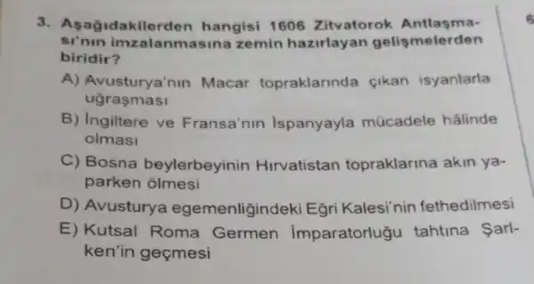 idakilerden hangisi 1606 Zitvatorok Antlasma-
si'nin imzalanm asina zemin hazirlay an gelişmelerden
biridir?
A) Avusturya'nin Macar topraklarinda cikan isyanlarla
ugrasmasi
B) Ingiltere ve Fransa'nin Ispanyayla múcadele hâlinde
olmasi
C) Bosna beylerbeyinin Hirvatistan topraklarina akin ya-
parken olmesi
D) Avusturye egemenligind leki Egri Kalesi'nin fethedilmesi
E) Kutsal Roma Germen imparatorlugu tahtina Sarl-
ken'in geçmesi
6