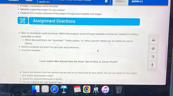 Identify supporting images for your project
Capture the creative elements of this project through your template and images
Assignment Directions
Open or download a word processor. Within that program, search through templates and find one suitable for writing a
newsletter or article.
- Within Microsoft Word the "newsletter,"family update,"or "write a journal"options are all suitable (as well as
others).
Select a template and tallorit to your style and preference.
Insert the headline:
"Local Jewish Man Rajsed from the Dead. Son of God, or Clever Prank?"
Source two pictures from the Internet that you will use as visual alds for your article. You can use clipart for any creative
and project-appropriate images.
Submit this documentitemplate to Ignitia.
- Use the "Choose file" and "Upload" tabs.