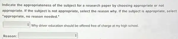 Indicate the appropriateness of the subject for a research paper by choosing appropriate or not
appropriate. If the subject is not appropriate, select the reason why. If the subject is appropriate select
"appropriate, no reason needed".
square  Why driver education should be offered free of charge at my high school.
Reason: square