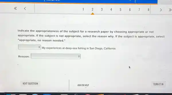 Indicate the appropriateness of the subject for a research paper by choosing appropriate or not
appropriate. If the subject is not appropriate, select the reason why. If the subject is appropriate select
"appropriate, no reason needed."
square 
- My experiences at deep-sea fishing in San Diego California.
Reason: square  :