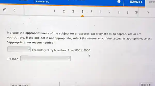 Indicate the appropriateness of the subject for a research paper by choosing appropriate or not
appropriate. If the subject is not appropriate, select the reason why. If the subject is appropriate select
"appropriate, no reason needed."
square  The history of my hometown from 1800 to 1900.
Reason: square