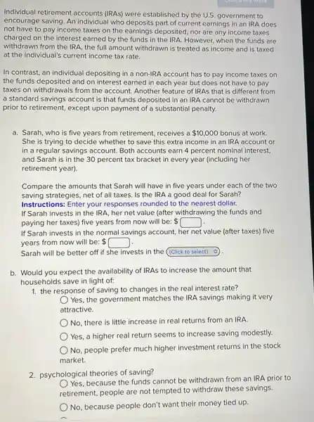 Individual retirement accounts (IRAs) were established by the U.S government to
encourage saving. An individual who deposits part of current earnings in an IRA does
not have to pay income taxes on the earnings deposited, nor are any income taxes
charged on the interest earned by the funds in the IRA. However when the funds are
withdrawn from the IRA the full amount withdrawn is treated as income and is taxed
at the individual's current income tax rate.
In contrast, an individual depositing in a non-IRA account has to pay income taxes on
the funds deposited and on interest earned in each year but does not have to pay
taxes on withdrawals from the account. Another feature of IRAs that is different from
a standard savings account is that funds deposited in an IRA cannot be withdrawn
prior to retirement, except upon payment of a substantial penalty.
a. Sarah, who is five years from retirement receives a 10,000 bonus at work.
She is trying to decide whether to save this extra income in an IRA account or
in a regular savings account. Both accounts earn 4 percent nominal interest,
and Sarah is in the 30 percent tax bracket in every year (including her
retirement year).
Compare the amounts that Sarah will have in five years under each of the two
saving strategies, net of all taxes. Is the IRA a good deal for Sarah?
Instructions: Enter your responses rounded to the nearest dollar.
If Sarah invests in the IRA, her net value (after withdrawing the funds and
paying her taxes) five years from now will be: square 
If Sarah invests in the normal savings account her net value (after taxes) five
years from now will be:
Sarah will be better off if she invests in the square 
b. Would you expect the availability of IRAs to increase the amount that
households save in light of:
1. the response of saving to changes in the real interest rate?
Yes, the government matches the IRA savings making it very
attractive.
No, there is little increase in real returns from an IRA
Yes, a higher real return seems to increase saving modestly.
No, people prefer much higher investment returns in the stock
market.
2. psychological theories of saving?
Yes, because the funds cannot be withdrawn from an IRA prior to
retirement, people are not tempted to withdraw these savings.
No, because people don't want their money tied up.