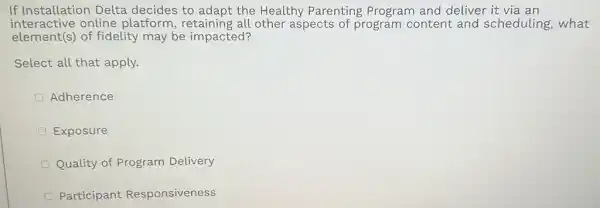 If Installation Delta decides to adapt the Healthy Parenting Program and deliver it via an
interactive online platform , retaining all other aspects of program content and scheduling, what
element(s) of fidelity may be impacted?
Select all that apply.
Adherence
Exposure
Quality of Program Delivery
Participant Responsiveness