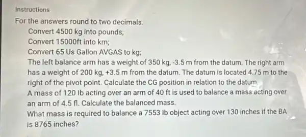 Instructions
For the answers round to two decimals.
Convert 4500 kg into pounds;
Convert 15000ft into km;
Convert 65 Us Gallon AVGAS to kg;
The left balance arm has a weight of 350 kg, -3.5m from the datum. The right arm
has a weight of 200 kg, +3.5m from the datum. The datum is located 475 m to the
right of the pivot point. Calculate the CG position in relation to the datum.
A mass of 12 ) Ib acting over an arm of 40 ft is used to balance a mass acting over
an arm of 4.5 fl Calculate the balanced mass.
What mass is required to balance a 7553 Ib object acting over 130 inches if the BA
is 8765 inches?