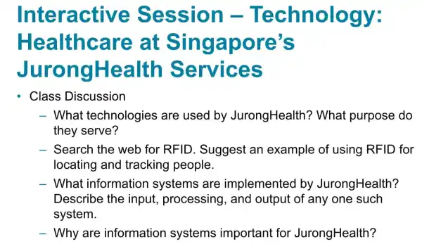 Inter active Sess ion -Tech nology:
Hea lthcare at Sin gapo re's
Jur on gHealth Se rvices
Class Discussion
- What technologies are used by JurongHealth ? What purpose do
they serve?
- Search the web for RFID . Suggest an example of using RFID for
locating and tracking people.
- What information systems are implemented by JurongHealth?
Describe the input processing , and output of any one such
system.
- Why are information systems important for JurongHealth?