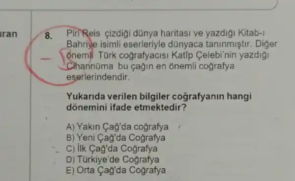 Iran
8. Piri Reis çizdigi dünya haritasi ve yazdiği Kitab-1
Bahriye isimli eserleriyle dünyaca taninmistir . Diger
ổnemli Turk cografyacisi Katip Celebi'nin yazdigi
Cihannúma bu çağin en onemli cografya
eserlerindendir.
Yukarida verilen bilgiler cografyanin hangi
donemini ifade etmektedir?
A) Yakin Cag'da cografya
B) Yeni Cag'da Cografya
C) IIk Cag'da Cografya
D) Túrkiye'de Cografya
E) Orta Cag'da Cografya