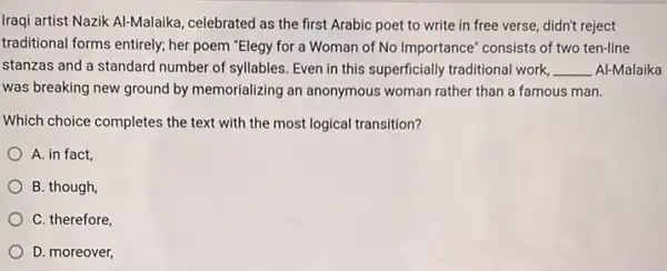 Iraqi artist Nazik Al-Malaika , celebrated as the first Arabic poet to write in free verse, didn't reject
traditional forms entirely; her poem "Elegy for a Woman of No Importance consists of two ten-line
stanzas and a standard number of syllables. Even in this superficially traditional work. __ Al-Malaika
was breaking new ground by memorializing an anonymous woman rather than a famous man.
Which choice completes the text with the most logical transition?
A. in fact,
B. though,
C. therefore,
D. moreover,