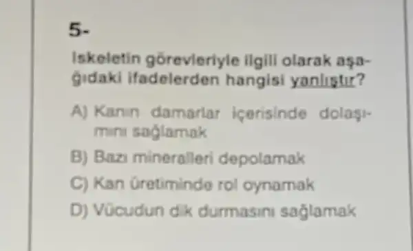 Iskeletin gorevleriyle ilgill olarak aşa-
gidaki hangisi yanlistir?
A) Kanin damarlar icerisinde dolasi-
mini saglamak
B) Bazi mineralleri depolamak
C) Kan Gretiminde rol oynamak
D) Vücudun dik durmasin saglamak