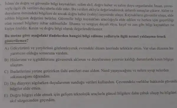 . Islam'da dogru ve güvenilir bilgi kaynaklari; selim akil dogru haber ve salim duyu organlandir. Insan cevre-
siyle ilgili ilk verileri duyularla elde eder. Bu verileri akhyla degerlendirerek anlamh sonuçlar cikarir. Aklin ve
duyularin otesindeki bilgilere de ancak dogru haber (vahiy) sayesinde ulasir. Kaynaklarin gũvenilir olusu, elde
edilen bilginin degerini belirler.Güvenilir bilgi kaynaklari araciligiyla elde edilen ve herkes için gecerliligi
olan nesnel bilgilere itibar edilmelidir ilhama ve sezgiye dayali rüya, kesif ve zan gibi bilgi kaynaklari ise
kisiye ozeldir. Kesin ve dogru bilgi olarak degerlendirilemez.
Bu metne gore aşağdaki ifadelerden hangisi bilgi edinme yollarryla ilgili nesnel yaklasima ōrnek
gosterilemez?
A) Gokyüzünü ve yeryüzünü gõzlemleyerek evrendeki düzen üzerinde tefekkür ettim Var olan dizenin bir
yaraticisi oldugu sonucuna vardim.
B) Hislerime ve icgüdülerime gũvenerek aklimin ve duyularimin yetersiz kaldigi durumlarda kesin bilgiye
ulastim.
C) Ibadetlerimi yerine getirirken ilahi emirleri esas aldim. Nasil yaşayacağimi ve nelere uyup nelerden
sakinacagimi ôgrendim.
D) Dis dúnyayi algilarken duyularimin sundugu verileri kullandim. Cevremdeki varliklar hakkinda gũvenili
bilgiler elde ettim.
E) Dogru bilgiyi elde etmek için gelisen teknolojik araçlarla güncel bilgilere daha çabuk ulaşip bu bilgileri
akil súzgecinden gecirdim.