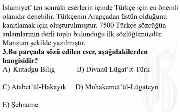 Islamiyet' ten sonraki eserlerin içinde Türkẹe için en onemli
olanidir denebilir . Tủrkeenin Arapçadan ủistủn oldugunu
kanitlamak için olusturulmuştur. 7500 Türkẹe sozcugun
anlamlarinin derli toplu bulundugu ilk sozligiimizdür.
Manzum sekilde yazilmiştir.
3.Bu parçada sôzủ edilen eser., aşagidakilerden
hangisidir?
A) Kutadgu Bilig
B) Divanủ Lủgat'it -Tủrk
C) Atabet'ul -Hakayik
D) Muhakemet 'ul-Liigateyn
E) Sehname