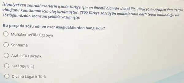 islamiyet ten sonraki eserlerin içinde Türkge için en õnemli olanidir denebilir. Türkge'nin Arapça'dan üstiān
kantlamak için olusturulmuştur 7500 Türkge sôzcigin anlamlarmin derli toplu bulundugu ilk
sôzlüğümüzdür. Manzum sekilde yazilmiştir.
Bu parçada sõzü edilen eser aşağidakilerden hangisidir?
Muhakemet'ül-Lügateyn
Sehname
Atabet'ũl-Hakayik
Kutadgu Bilig
Divanü Lügatít-Türk