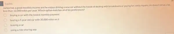 James has a good monthly income and he enjoys driving a new car without the hassle of dealing with breakdowns
or paying for costly repairs. He doesn't drive a lot.
less than 12,000 miles per year. Which option matches all of his preferences?
buying a car with the lowest monthly payment
buying a 5 year old car with 30,000 miles on it
leasing a car
using a ride-sharing app
5 points