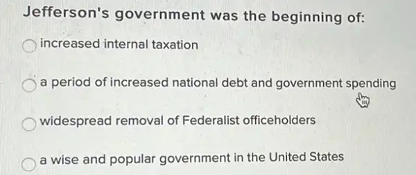 Jefferson's government was the beginning of:
increased internal taxation
a period of increased national debt and government spending
widespread removal of Federalist officeholders
a wise and popular government in the United States