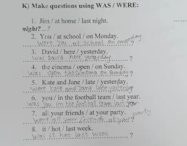 K) Make questions using WAS /WERE:
1. Jim / at home/last night.
night? ...?
__
2. You/at school/on Monday.
3. David/here/yesterday.
__ ?
4. the cinema/open / on Sunday.
__
5. Kate and Jane /late / yesterday.
__
6. you/in the football team /last year.
__
7. all your friends /at your party.
__
8. it/hot/last week.
__ week	. ?