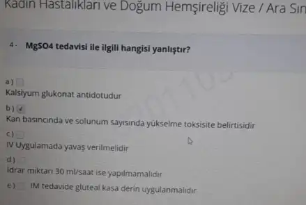 Kadin Hastaliklari ve Dogum Hemsireligi Vize / Ara Sin
4. MgSO4 tedavisi ile ligili hangisi yanliştir?
a) square 
Kalsiyum glukonat antidotudur
b)
Kan basincinda ve solunum saysinda yukseime toksisite belirtisidir
c)
N Uygulamada yavas verilmelidir
d)
idrar miktari 30ml/saat ise yapilmamalidir
e)
IM tedavide gluteal kasa derin uygulanmalidir