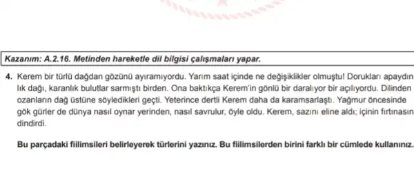 Kazanim: A.2.16. Metinden hareketle dil bilgisi calişmalan yapar.
4. Kerem bir tũrlü dağdan gôzünũ ayiramiyordu Yarim saat içinde ne degisiklikler olmuştu! Doruklar apaydin
lik daği, karanlik bulutlar sarmişti birden. Ona baktikça Keremin gồnlü bir daraliyor bir açiliyordu. Dilinden
ozanlarin dag Ustine sóyledikler geçti. Yeterince dertil Kerem daha da karamsarlaşti. Yağmur oncesinde
gók gũrler de dũnya nasil oynar yerinden, nasil savrulur, 5yle oldu. Kerem sazini eline aldi; içinin firtinasin
dindirdi.
Bu parçadaki fillimsileri belirleyerek türlerini yaziniz. Bu fillimsilerden birini farkli bir cümlede kullaniniz.