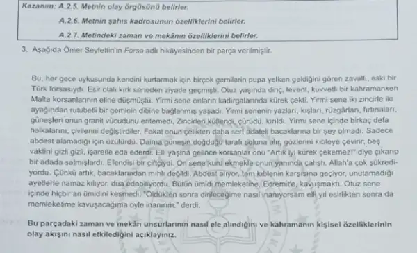 Kazanm: A.2.5. Metrin olay ôrgüsünd belirler.
A. 2.6. Metnin sahis kadrosunun 6zelliklerini belirler.
A.2.7. Metindeki zaman ve mekanin ozelliklerini belirler.
3. Asagida Omer Seyfettinin Forsa adil hikayesinden bir parça verilmiştir.
Bu, her gece uykusunda kendini kurtarmak için birpok gemilerin pupa yelken geldijini gõren zavalli, eski bir
Tùrk forsasiydi. Esir olali kirk seneden ziyade geçmişti Otuz yaşinda ding, levent, kuwell bir kahramanken
Malla korsanlarinin eline düşmustu Yirmi sene onlarin kadirgalarinda kürek cekti. Yirmi sene iki zincirle iki
ayagindan rutubeti bir geminin dibine baglanmis yaşadi. Yimi senenin yazlan, kişlari, ruzgârlan firtinalari.
güneşleri onun granit vúcudunu enilemedi, Zincirleri kullendi, güridu kinidi. Yirmi sene icinde birkaç defa
halkalanni, givierini degistridiler. Fakal onun celikten daha sert adalel bacaklarina bir sey olmadi Sadece
abdest alamadigi igin uzulurdu Daina gunesin doğduộtitarah soluna alir, gõzlerini kibleye cevirir,bes
vaktini gizli gizli, işaretle eda ederdi. Elli yaşina gelince korsanlar onu "Artik lyi kürek cekemez!" diye cikanp
bir adada satmişlardi. Elendisi bir ciftçlydi. On sene kuni ekmekle onun yaninda calisti. Allah'a cok súkredi-
yordu. Cünkù artik, bacaklarindan mihli degildi. Abdest aliyor tam kiblenin karsisina geçiyor unutamadigi
ayetlerle namaz killyor, dua edebiliyordu, Butin ümid, memleketine Edremice, kavusmakti. Otuz sene
icinde hicbir an ümidini kesmedi."Oiduktén sonra dirilecegime nasil inaniyorsam elli yil esirlikten sonra da
memilekelime kawsacagima oyle inanrim."derdi. square 
Bu parçadaki zaman ve mekan unsurlarinin nasil ele alundigini ve kahramanin kisisel ozelliklerinin
olay akişini nasil etkiledigini açiklayiniz.