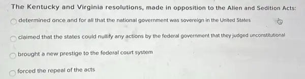 The Kentucky and Virginia resolutions made in opposition to the Alien and Sedition Acts:
determined once.and for all that the national government was sovereign in the United States
claimed that the states could nullify any actions by the federal government that they judged unconstitutional
brought a new prestige to the federal court system
forced the repeal of the acts