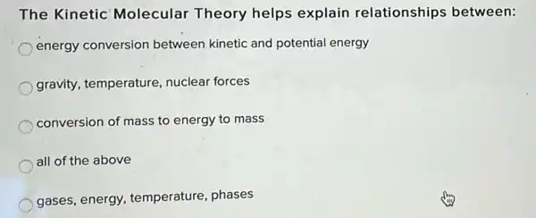 The Kinetic Molecular Theory helps explain relationships between:
energy conversion between kinetic and potential energy
gravity, temperature , nuclear forces
conversion of mass to energy to mass
all of the above
gases, energy temperature, phases