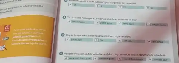 klam xan zararh bir
yantimlardir.
uraktaki bir kullaniciya bilgimiz
Zarark yazilmiardan korunmak
amac kullanilan yazilimlara
gthenlikyazilimlan denir.
Bunlar Antivirüs Programlan ve
Givenlik Duwan uygulamalandir.
telit Hakki olan Grünlerde kullandlan Isaret aşağidakilerden hangisidir?
A TSE	(B) 6
C (H)	D
(C) Tüm kullanim haklan para karylliginda satin alinan yazilmara ne denir?
A Ocretsiz Yazlim
B Usansh Yanlim C Demo Yazilm	D Paylasilan Yazilm
(7) Bilgi ve iletişim teknolojiler kullanilarak işlenen suçlara ne denir?
A Bilisim Suçu	B Etik	C Telif Hakki	D Siber Zorbalik
Apagidaki internet sayfalanndan hangis bilisim suçu veya siber zorbalik durumlarinda kullanilabilit?
A wwwe-okulmeb.govtr B www.mebgovtr	wwwihbarweborgtr D wwwebagovit