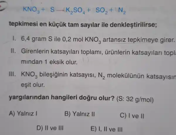 KNO_(3)+Sarrow K_(2)SO_(4)+SO_(2)+LN_(2)
tepkimesi en küçük tam sayllar ile denkleştirilirse;
1. 6.4 gram S ile 0,2 mol KNO_(3) artansiz tepkimeye girer.
II Girenlerin katsayilari toplami , ủrúnlerin katsayilari topl
mindan 1 eksik olur.
III. KNO_(3) bileşiginin katsayisi, N_(2) molekülünün katsayisin
eşit olur.
yargilarinc dan hangileri dogru olur? (S: 32g/mol
A) Yalniz I
B) Yalniz II
C) Ive 11
D) II ve III
E) I, II ve 111