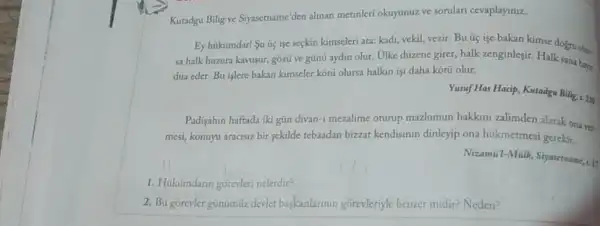 Kutadgu Bilig ve Siyasetname 'den alinan metinleri okuyunuzz ve sorulari cevaplayiniz.
Ey hüimdarl Su u işe seçkin kimseleri ata:kadi, vekil, vezir. Bu üç işe bakan kimse dogru olur.
sa halk huzura kavusur,gozü ve günü aydin olur. Ulke düzene girer,halk zenginleşir. Halk sana hays
dua eder. Bu islere bakan kimseler kotui olursa halkin işi daha kotu olur.
Yusuf Has Hacip, Kutadgu Bilig, x, 216
Padişahin haftada iki güin divan-1 mezalime oturup mazlumun hakkim zalimden alarak ona ver.
mesi, konuyu aracisiz bir sekilde tebaadan bizzat kendisinin dinleyip ona hükmetmesi gerekir.
Nizamill-Milk, Syarethame, 11
1. Hukümdaran gorevleri nelerdir?
2. Bu gorevler gunumuz devler baskanlarinin gorevleriyle benzer midir? Neden?