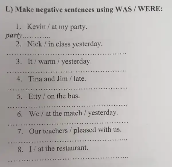 L) Make negativ sentences using WAS /WERE:
1. Kevin/at my party.
__ .....
2. Nick/in class yesterday.
__
3. It/warm / yesterday.
__
4. Tina and Jim / late.
__
5. Etty /on the bus.
__
6. We/at the match / yesterday.
__
7. Our teachers / pleased with us.
__
8. I/at the restaurant.
__ ...................