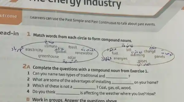 Learners can use the Past Simple and Past Continuous to talk about past events.
1. Match words from each circle to form compound nouns.
sl electricity
global renewable	fuel
climate	fossil
c) pit	bill
change
greenhouse solar	36 energies
warming panels
gases
2A Complete the questions with a compound noun from Exercise 1.
1 Can you name two types of traditional and __ ?
2 What are some of the advantages of installing __ on your home?
3 Which of these is not a __ .? Coal, gas, oil, wood.
4 Do you think __ is affecting the weather where you live? How?
B Work in groups Answer the questions above