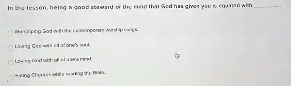 In the lesson, being a good steward of the mind that God has given you is equated with __
Worshiping God with the contemporary worship songs.
Loving God with all of one's soul.
Loving God with all of one's mind.
Eating Cheetos while reading the Bible.