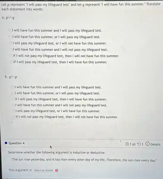 Let p represent "I will pass my lifeguard test"and let q represent "I will have fun this summer." Translate
each statement into words:
a. pV-q
I will have fun this summer and I will pass my lifeguard test.
I will have fun this summer, or I will pass my lifeguard test.
I will pass my lifeguard test, or I will not have fun this summer.
I will have fun this summer and I will not pass my lifeguard test.
If I will not pass my lifeguard test, then I will not have fun this summer.
If I will pass my lifeguard test, then I will have fun this summer.
b. qwedge -p
I will have fun this summer and I will pass my lifeguard test.
I will have fun this summer, or I will pass my lifeguard test.
If I will pass my lifeguard test, then I will have fun this summer.
I will have fun this summer and I will not pass my lifeguard test.
I will pass my lifeguard test, or I will have fun this summer.
If I will not pass my lifeguard test, then I will not have fun this summer.
Question 4
Determine whether the following argument is inductive or deductive:
The sun rose yesterday,and it has risen every other day of my life. Therefore, the sun rises every day."