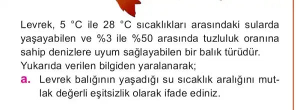 Levrek, 5^circ C ile 28^circ C sicakliklari arasindaki sularda
yaşayabilen ve % 3 ile % 50 arasinda tuzluluk oranina
sahip denizlere uyum sağlayabilen bir balik tũrüdür.
Yukarida verilen bilgiden yaralanarak;
a. Levrek baliğinin yaşadiği su sicaklik araliğini mut-
lak değerli eşitsizlik olarak ifade ediniz.