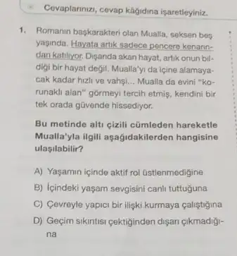 Li
Covaplarnizi, cevap kagidina isaretleyiniz.
1. Romanin baskarakteri olan Mualla seksen bes
yaginda. Hayata artik sadece pencere kenann-
dan katilyor. Dişanda akan hayat, artik onun bil-
digi bir hayat degil.Mualla'yi da içine alamaya-
cak kadar hizli ve vahsi __ Mualla da evini "ko-
runakli alan" gormeyi tercih etmis, kendini bir
tek orada güvende hissediyor.
Bu metinde alti cizili cümleden hareketle
Mualla'yla ilgili aşağidakilerden hangisine
ulasilabilir?
A) Yaşamin içinde aktif rol üstlenmedigine
B) Içindeki yaşam sevgisini canli tuttuguna
C) Cevreyle yapici bir ilişki kurmaya çaliştigina
D) Geçim sikintisi gektiginden dişan çikmadiği-
na