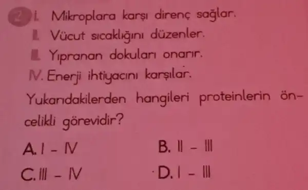 likroplara karsi direnc saglar.
1. Vücut sicakligini düzenler.
II. Yipranan dokulari onarir.
N. Enerji ihtiyacini karsilar.
Yukandakile rden hangileri proteinlerin on-
celikli gorevidir?
A. 1-N
B. II-III
C. III-NV
D. 1-111