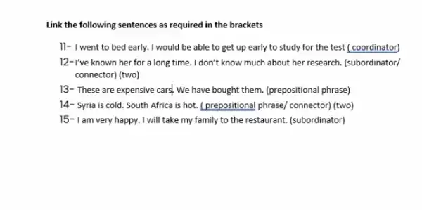 Link the following sentences as required in the brackets
11- I went to bed early. I would be able to get up early to study for the test ( coordinator)
12- I've known her for a long time . I don't know much about her research. (subordinator/
connector) (two)
13- These are expensive cars. We have bought them. (prepositional phrase)
14- Syria is cold . South Africa is hot.L.prepositional phrase/ connector (two)
15-Iam very happy. I will take my family to the restaurant. (subordinator)