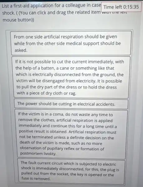 List a first-aid application for a colleague in case Time left 0:15:35
shock. ( (You can click and drag the related item wurrure rerc
mouse button))
From one side artificial respiration should be given
while from the other side medical support should be
asked.
If it is not possible to cut the current immediately, with
the help of a batten , a cane or something like that
which is electrically disconnected from the ground, the
victim will be disengaged from electricity. It is possible
to pull the dry part of the dress or to hold the dress
with a piece of dry cloth or rag.
The power should be cutting in electrical accidents.
If the victim is in a coma, do not waste any time to
remove the clothes, artificial respiration is applied
immediately and continue this for a long time until a
positive result is obtained Artificial respiration must
not be terminated unless a definite decision on the
death of the victim is made, such as no more
observation of pupillary reflex or formation of
postmortem lividity.
The fault current circuit which is subjected to electric
shock is immediately disconnected, for this, the plug is