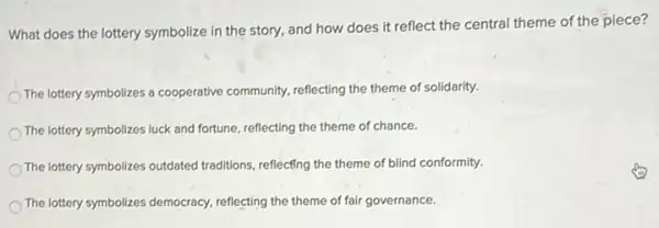 What does the lottery symbolize in the story.and how does it reflect the central theme of the piece?
The lottery symbolizes a cooperative community, reflecting the theme of solidarity.
The lottery symbolizes luck and fortune, reflecting the theme of chance.
The lottery symbolizes outdated traditions, reflecting the theme of blind conformity.
The lottery symbolizes democracy reflecting the theme of fair governance.