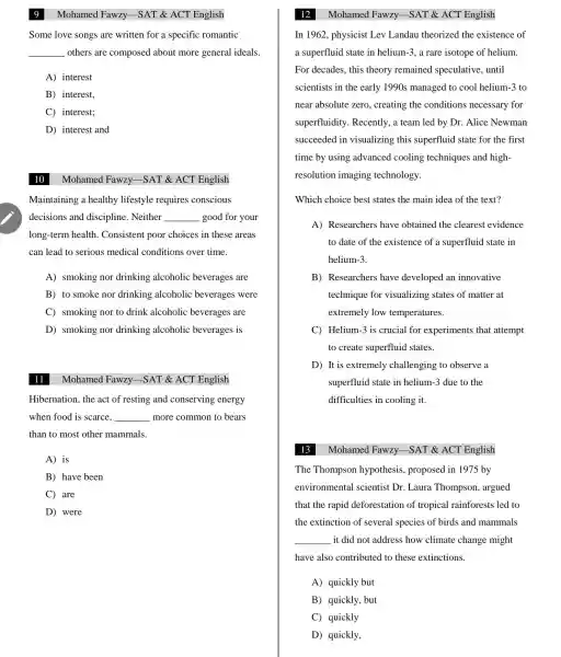 Some love songs are written for a specific romantic
__ others are composed about more general ideals.
A) interest
B) interest,
C interest;
D) interest and
10
Maintaining a healthy lifestyle requires conscious
decisions and discipline . Neither __ good for your
long-term health . Consistent poor choices in these areas
can lead to serious medical conditions over time.
A)smoking nor drinking alcoholic beverages are
B) to smoke nor drinking alcoholic beverages were
C)smoking nor to drink alcoholic beverages are
D)smoking nor drinking alcoholic beverages is
Mohamed Fawzy -SAT &ACT English
Hibernation , the act of resting and conserving energy
when food is scarce. __ more common to bears
than to most other mammals.
A) is
B) have been
C) are
D) were
Mohamed Fawzy -SAT &ACT English
Mohamed Fawzy -SAT &ACT English
In 1962 , physicist Lev Landau theorized the existence of
a superfluid state in helium-3, a rare isotope of helium.
For decades , this theory remained speculative , until
scientists in the early 1990s managed to cool helium-3 to
near absolute zero , creating the conditions necessary for
superfluidity Recently, a team led by Dr. Alice Newman
succeeded in visualizing this superfluid state for the first
time by using advanced cooling techniques and high-
resolution imaging technology.
Which choice best states the main idea of the text?
A)Researchers have obtained the clearest evidence
to date of the existence of a superfluid state in
helium-3.
B)Researchers have developed an innovative
technique for visualizing states of matter at
extremely low temperatures.
C) Helium -3 is crucial for experiments that attempt
to create superfluid states.
D) It is extremely challenging to observe a
superfluid state in helium -3 due to the
difficulties in cooling it.
The Thompson hypothesis , proposed in 1975 by
environmental I scientist Dr .Laura Thompson , argued
that the rapid deforestation of tropical rainforests led to
the extinction of several species of birds and mammals
__ it did not address how climate change might
have also contributed to these extinctions.
A) quickly but
B) quickly , but
C) quickly
D) quickly,