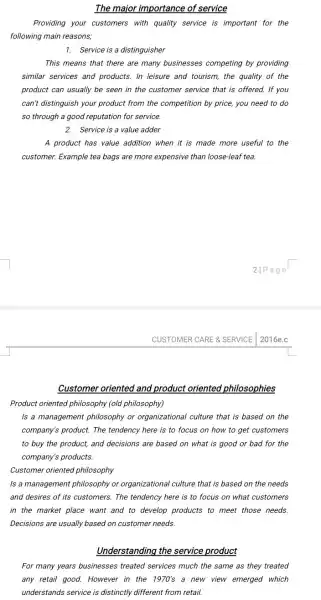 The major importance of service
Providing your customers with quality service is important for the
following main reasons,
1. Service is a distinguisher
This means that there are many businesses competing by providing
similar services and products. In leisure and tourism, the quality of the
product can usually be seen in the customer service that is offered.If you
can't distinguish your product from the competition by price, you need to do
so through a good reputation for service.
2. Service is a value adder
A product has value addition when it is made more useful to the
customer. Example tea bags are more expensive than loose-leaf tea
CUSTOMER CARE & SERVICE 2016e.c
Customer oriented and product oriented philosophies
Product oriented philosophy (old philosophy)
Is a management philosophy or organizational culture that is based on the
company's product. The tendency here is to focus on how to get customers
to buy the product,and decisions are based on what is good or bad for the
company's products.
Customer oriented philosophy
Is a management philosophy or organizational culture that is based on the needs
and desires of its customers. The tendency here is to focus on what customers
in the market place want and to develop products to meet those needs.
Decisions are usually based on customer needs.
Understanding the service product
For many years businesses treated services much the same as they treated
any retail good. However ......................................................................new view emerged which
understands service is distinctly different from retail.