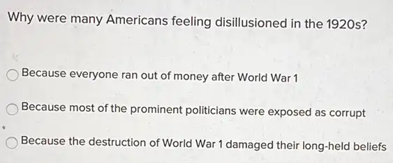 Why were many Americans feeling disillusioned in the 1920s?
Because everyone ran out of money after World War 1
Because most of the prominent politicians were exposed as corrupt
Because the destruction of World War 1 damaged their long-held beliefs