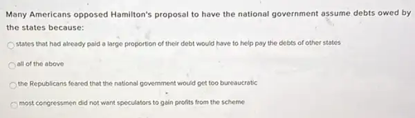 Many Americans opposed Hamilton's proposal to have the national government assume debts owed by
the states because:
states that had already paid a large proportion of their debt would have to help pay the debts of other states
all of the above
the Republicans feared that the national government would get too bureaucratic
most congressmen did not want speculators to gain profits from the scheme