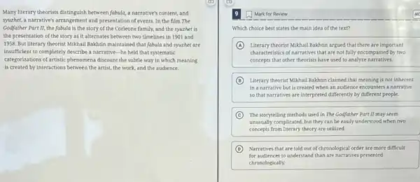 Many literary theorists distinguish between fabula, a narrative's content, and
syuzhet, a narrative's arrangement and presentation of events In the film The
Godfather Part II, the fabula is the story of the Corleone family.and the syuzhet is
the presentation of the story as it alternates between two timelines in 1901 and
1958. But literary theorist Mikhail Bakhtin maintained that fabula and syuzhet are
insufficient to completely describe a narrative-he held that systematic
categorizations of artistic phenomena discount the subtle way in which meaning
is created by interactions between the artist, the work, and the audience.
Mark for Review
Which choice best states the main idea of the text?
A Literary theorist Mikhail Bakhtin argued that there are important
characteristics of narratives that are not fully encompassed by two
concepts that other theorists have used to analyze narratives.
B Literary theorist Mikhail Bakhtin claimed that meaning is not inherent
in a narrative but is created when an audience encounters a narrative
so that narratives are interpreted differently by different people.
C The storytelling methods used in The Godfather Part II may seem
unusually complicated, but they can be easily understood when two
concepts from literary theory are utilized.
D Narratives that are told out of chronological order are more difficult
for audiences to understand than are narratives presented
chronologically.