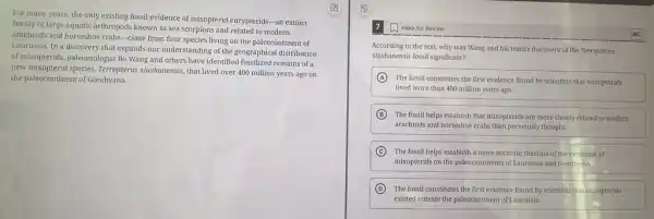 For many years, the only existing fossil evidence of mixopterid eurypterids-an extinct
family of large aquatic arthropods known as sea scorpions and related to modern
arachnids and horseshoe crabs -came from four species living on the paleocontinen t of
Laurussia. In a discovery that expands our understanding of the geographical distribution
of mixopterids, paleontologist Bo Wang and others have identified fossilized remains of
new mixopterid species, Terropterus xiushanensis, that lived over 400 million years ago on
the paleocontinent of Gondwana.
Mark for Review
According to the text.why was Wang and his team's discovery of the Terropterus
xiushanensis fossil significant?
A
The fossil constitutes the first evidence found by scientists that mixopterids
lived more than 400 million years ago.
B The fossil helps establish that mixopterids are more closely related to modern
arachnids and horseshoe crabs than previously thought.
C The fossil helps establish a more accurate timeline of the evolution of
mixopterids on the paleocontinent.of Laurussia and Gondwana.
D The fossil constitutes the first evidence found by scientists that mixopterids
existed outside the paleocontinent of Laurussia.