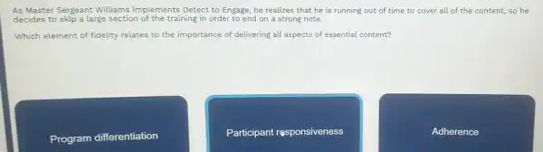 As Master Sergeant Williams implements Detect to Engage he realizes that he is running out of time to cover all of the content, so he
decides to skip a large section of the training in order to end on a strong note.
Which element of fidelity relates to the importance of delivering all aspects of essential content?
Program differentiation
Participant responsiveness
Adherence