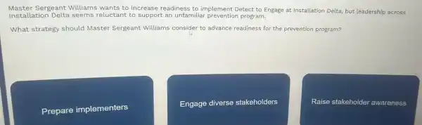 Master Sergeant Williams wants to increase readiness to implement Detect to Engage at Installation Delta, but leadership across
Installation Delta seems reluctant to support an unfamiliar prevention program.
What strategy should Master Sergeant Williams consider to advance readiness for the prevention program?
Prepare implementers
Engage diverse stakeholders
Raise stakeholder awareness