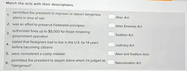 Match the acts with their descriptions.
1 permitted the president to imprison or deport dangerous
aliens in time of war
2. was an effort to preserve Federalist principles
3.
authorized fines up to 5,000 for those hindering
government operation
4. stated that foreigners had to live in the U.S. for 14 years
before becoming citizens
5. were considered a costly mistake
6.'dangerous"
permitted the president to deport aliens whom he judged as
square  Alien Act
square  Alien Enemies Act
square  Sedition Act
square  Judiciary Act
square  Alien and Sedition Acts
square  Naturalization Act