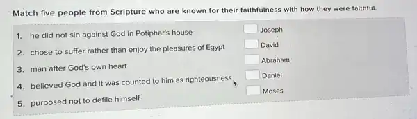 Match five people from Scripture who are known for their faithfulness with how they were faithful.
1. he did not sin against God in Potiphar's house
2. chose to suffer rather than enjoy the pleasures of Egypt
3. man after God's own heart
4. believed God and it was counted to him as righteousness
5. purposed not to defile himself
square  Joseph
square  David
square  Abraham
square  Daniel
square  Moses