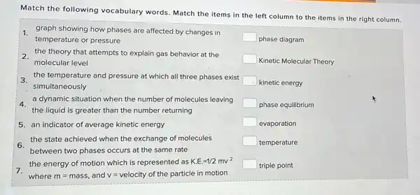 Match the following vocabulary words. Match the items in the left column to the items in the right column.
graph showing how phases are affected by changes in
temperature or pressure
2. the theory that attempts to explain gas behavior at the
molecular level
3.
the temperature and pressure at which all three phases exist
simultaneously
4.
a dynamic situation when the number of molecules leaving
the liquid is greater than the number returning
5. an indicator of average kinetic energy
6.
the state achieved when the exchange of molecules
between two phases occurs at the same rate
the energy of motion which is represented as K.E.=1/2mv^2
7.
where m=mass and v= velocity of the particle in motion
square 
phase diagram
square 
Kinetic Molecular Theory
square  kinetic energy
square  phase equilibrium
square  evaporation
square  temperature
square  triple point