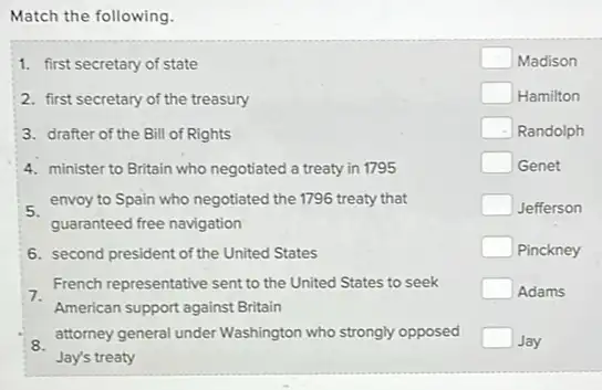 Match the following.
1. first secretary of state
2. first secretary of the treasury
3. drafter of the Bill of Rights
4. minister to Britain who negotiated a treaty in 1795
envoy to Spain who negotiated the 1796 treaty that
guaranteed free navigation
6. second president of the United States
7.
French representative sent to the United States to seek
American support against Britain
attorney general under Washington who strongly opposed
Jay's treaty
square  Madison
square  Hamilton
square  Randolph
square  Genet
square  Jefferson
square  Pinckney
square  Adams
square  Jay